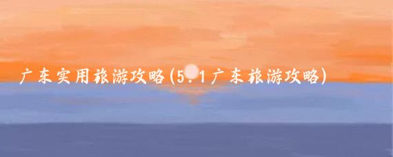 广东实用旅游攻略(5.1广东旅游攻略)