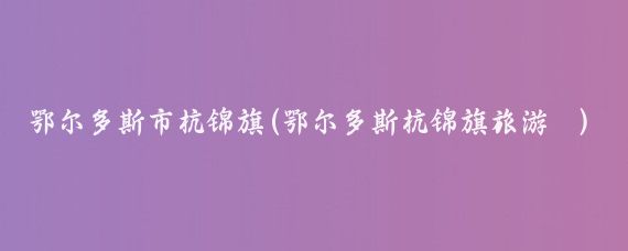 鄂尔多斯市杭锦旗(鄂尔多斯杭锦旗旅游	)