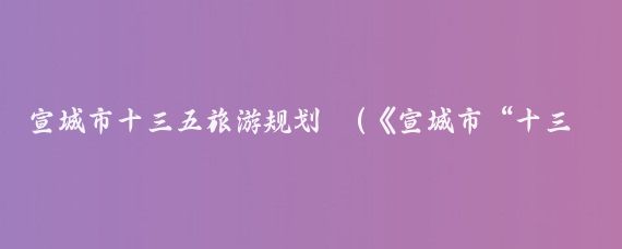 宣城市十三五旅游规划	(《宣城市“十三五”文化旅游产业发展规划》印发)