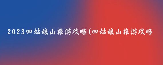 2023四姑娘山旅游攻略(四姑娘山旅游攻略国内)