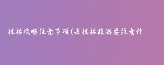 桂林攻略注意事项(去桂林旅游要注意什么)