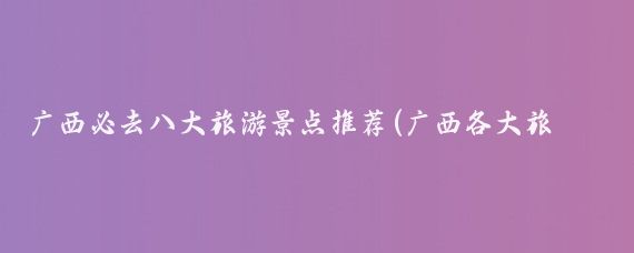 广西必去八大旅游景点推荐(广西各大旅游景点)