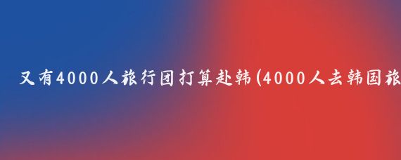 又有4000人旅行团打算赴韩(4000人去韩国旅游)