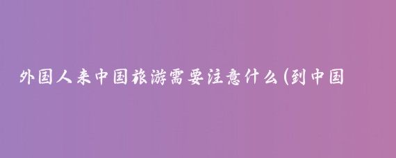 外国人来中国旅游需要注意什么(到中国旅游注意事项)