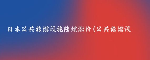 日本公共旅游设施陆续涨价(公共旅游设施涨价)