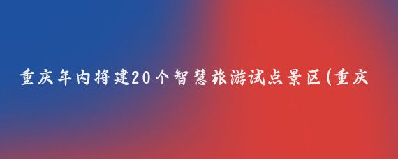 重庆年内将建20个智慧旅游试点景区(重庆智慧旅游试点)