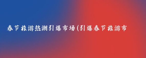 春节旅游热潮引爆市场(引爆春节旅游市场)