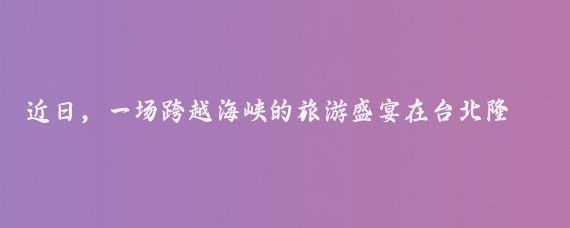 近日，一场跨越海峡的旅游盛宴在台北隆重上演