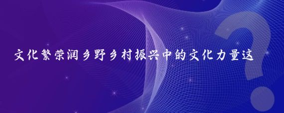 文化繁荣润乡野乡村振兴中的文化力量这一主题深刻揭示了文化在乡村振兴中的重要