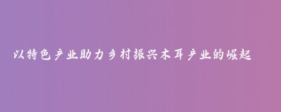 以特色产业助力乡村振兴木耳产业的崛起之路