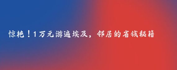 惊艳！1万元游遍埃及，邻居的省钱秘籍大揭秘