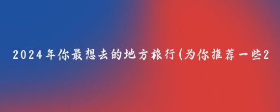 2024年你最想去的地方旅行(为你推荐一些2024年每月适合去旅行的地方)