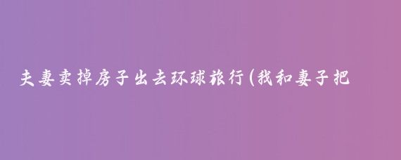 夫妻卖掉房子出去环球旅行(我和妻子把房子卖了，卖了300多万，退休后)