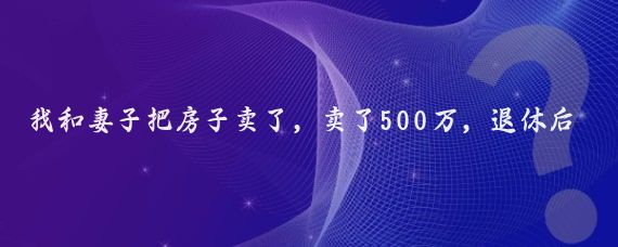 我和妻子把房子卖了，卖了500万，退休后，就环球旅行去了！玩了8年多