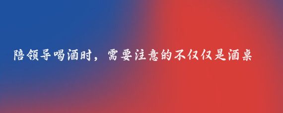 陪领导喝酒时，需要注意的不仅仅是酒桌上的礼仪