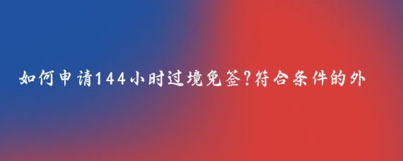 如何申请144小时过境免签?符合条件的外国人申请144小时过境免签的流程