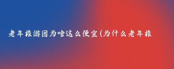 老年旅游团为啥这么便宜(为什么老年旅游团会这么便宜?标题为什么老年旅游团的费用如此)