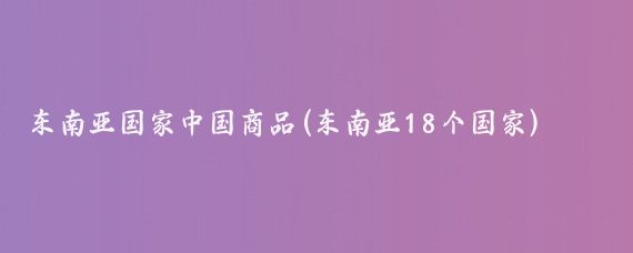 东南亚国家中国商品(东南亚18个国家)