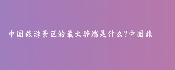 中国旅游景区的最大弊端是什么?中国旅游景区的最大弊端是一个复杂且多面的问题