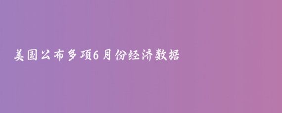 美国公布多项6月份经济数据