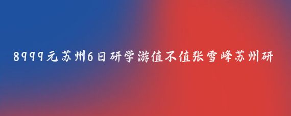 8999元苏州6日研学游值不值张雪峰苏州研学团高价引热议8999元6日