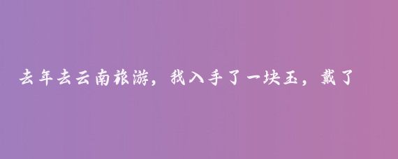 去年去云南旅游，我入手了一块玉，戴了2个月后嫌麻烦就摘了