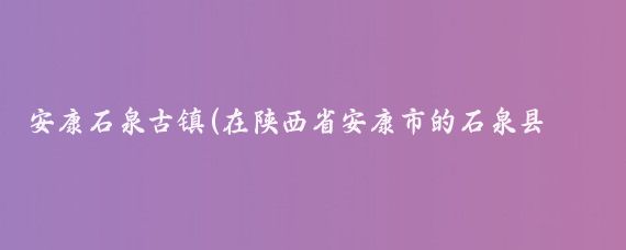 安康石泉古镇(在陕西省安康市的石泉县，藏着一个历史悠久、风景如画的古镇——石泉古镇)