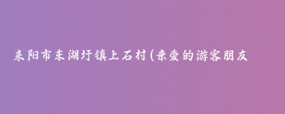 耒阳市东湖圩镇上石村(亲爱的游客朋友们)