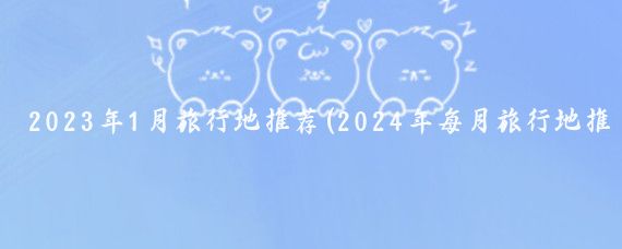 2023年1月旅行地推荐(2024年每月旅行地推荐如下)