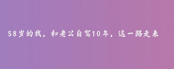 58岁的我，和老公自驾10年，这一路走来，经历了无数的风景和故事