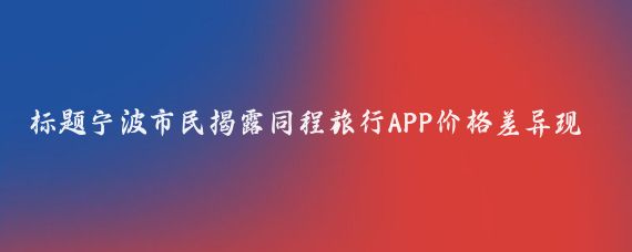 标题宁波市民揭露同程旅行APP价格差异现象同一航班票价相差1300元