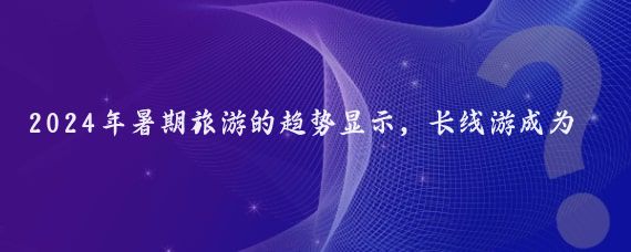 2024年暑期旅游的趋势显示，长线游成为了游客的首选，占比超过七成