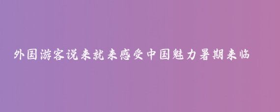 外国游客说来就来感受中国魅力暑期来临，入境游的热度持续攀升