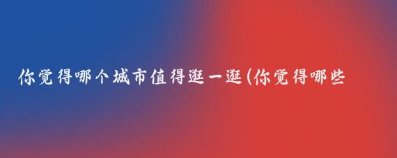 你觉得哪个城市值得逛一逛(你觉得哪些城市值得一逛我觉得以下城市都非常值得一逛)