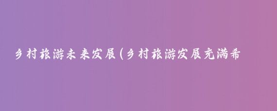 乡村旅游未来发展(乡村旅游发展充满希望的未来之路)