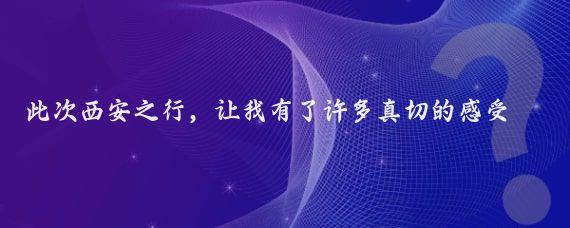 此次西安之行，让我有了许多真切的感受，在此，我想说几句大实话，皆是肺腑之言