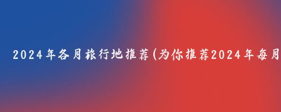 2024年各月旅行地推荐(为你推荐2024年每月适合旅行的地方)