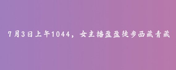 7月3日上午1044，女主播盈盈徒步西藏青藏线开始在青海共和县青海湖旅游专