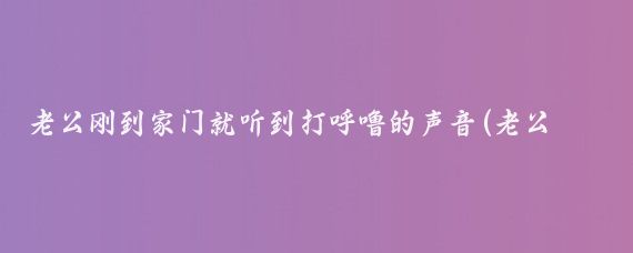 老公刚到家门就听到打呼噜的声音(老公刚到家门，突然听到有男人打呼噜的声音)