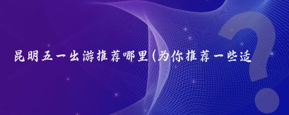 昆明五一出游推荐哪里(为你推荐一些适合五一出游的好地方
•昆明这是一个四季如春的)