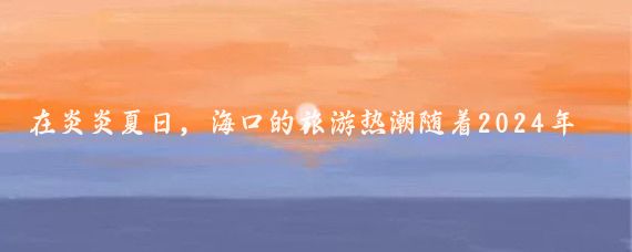 在炎炎夏日，海口的旅游热潮随着2024年海口旅游景区联合营销活动第二波的推出