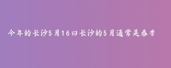 今年的长沙5月16曰长沙的5月通常是春季过渡到夏季的季节，天气逐渐变暖