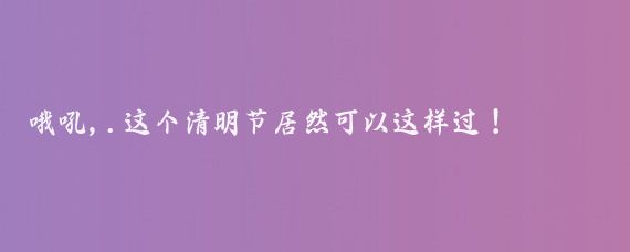 哦吼,.这个清明节居然可以这样过！