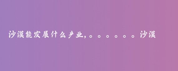 沙漠能发展什么产业,。。。。。。沙漠地区虽然环境恶劣，但通过科学治理和创新开发