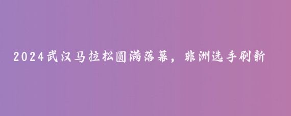 2024武汉马拉松圆满落幕，非洲选手刷新赛会纪录