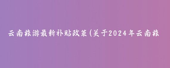 云南旅游最新补贴政策(关于2024年云南旅游补贴政策)