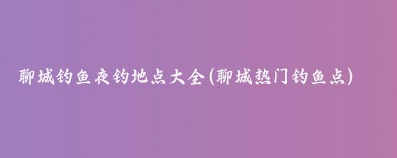 聊城钓鱼夜钓地点大全(聊城热门钓鱼点)