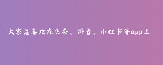 大家总喜欢在头条、抖音、小红书等app上查旅游攻略，包括本人也是