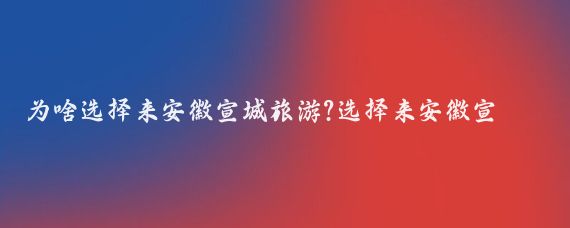 为啥选择来安徽宣城旅游?选择来安徽宣城旅游可能基于以下几个原因