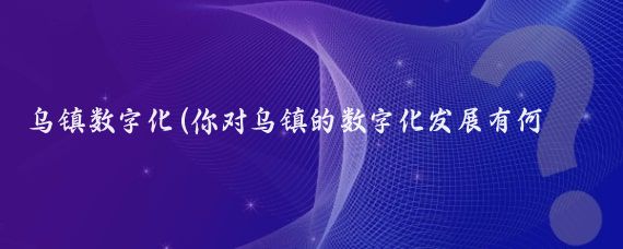 乌镇数字化(你对乌镇的数字化发展有何建议?)